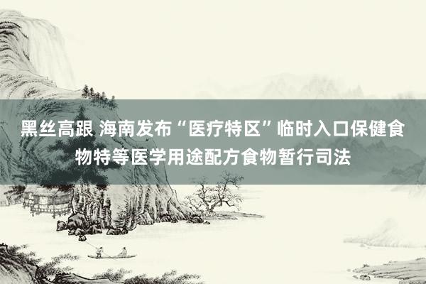 黑丝高跟 海南发布“医疗特区”临时入口保健食物特等医学用途配方食物暂行司法