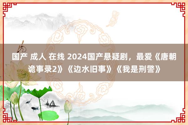 国产 成人 在线 2024国产悬疑剧，最爱《唐朝诡事录2》《边水旧事》《我是刑警》