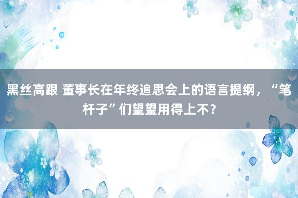 黑丝高跟 董事长在年终追思会上的语言提纲，“笔杆子”们望望用得上不？