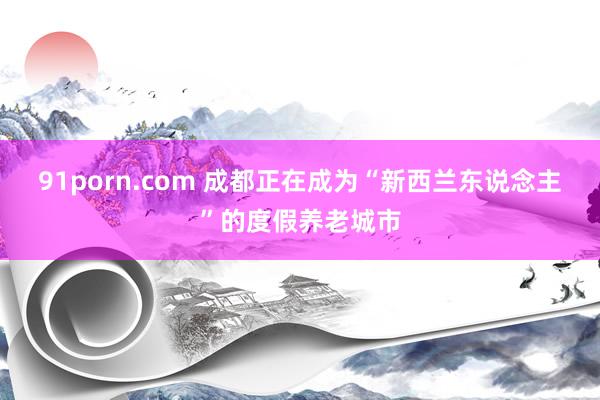 91porn.com 成都正在成为“新西兰东说念主”的度假养老城市