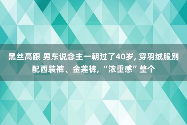 黑丝高跟 男东说念主一朝过了40岁， 穿羽绒服别配西装裤、金莲裤， “浓重感”整个