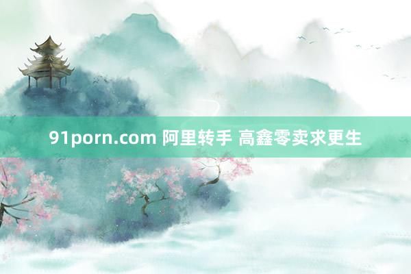 91porn.com 阿里转手 高鑫零卖求更生