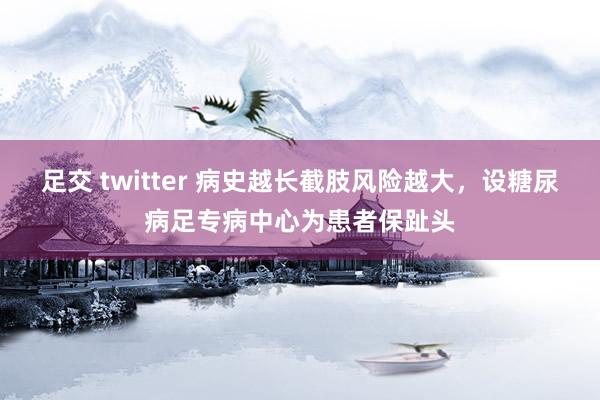 足交 twitter 病史越长截肢风险越大，设糖尿病足专病中心为患者保趾头