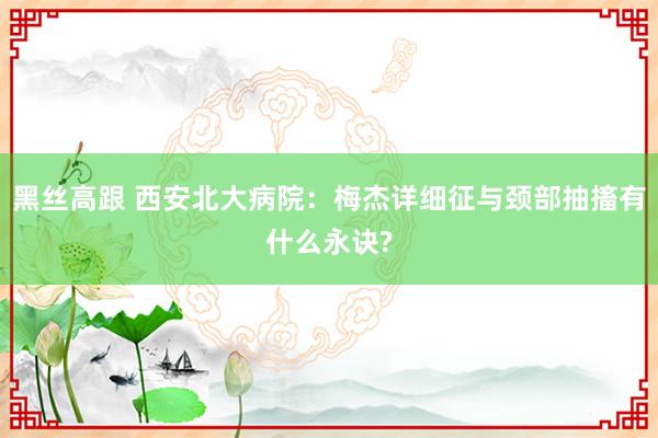 黑丝高跟 西安北大病院：梅杰详细征与颈部抽搐有什么永诀?