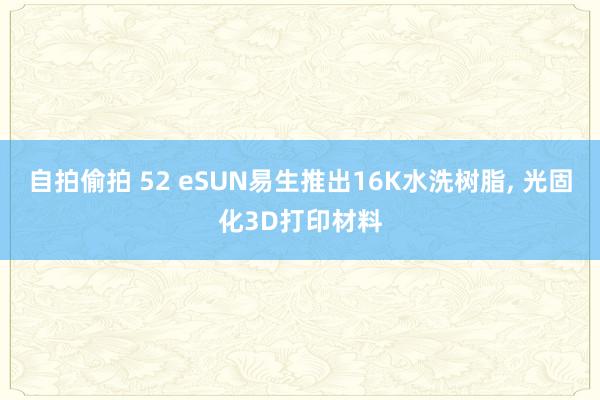 自拍偷拍 52 eSUN易生推出16K水洗树脂， 光固化3D打印材料