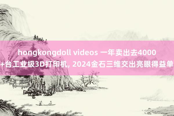 hongkongdoll videos 一年卖出去4000+台工业级3D打印机， 2024金石三维交出亮眼得益单