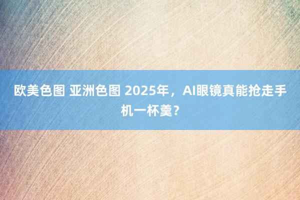 欧美色图 亚洲色图 2025年，AI眼镜真能抢走手机一杯羹？