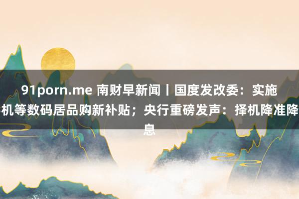 91porn.me 南财早新闻丨国度发改委：实施手机等数码居品购新补贴；央行重磅发声：择机降准降息