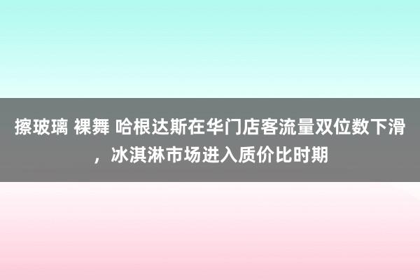 擦玻璃 裸舞 哈根达斯在华门店客流量双位数下滑，冰淇淋市场进入质价比时期