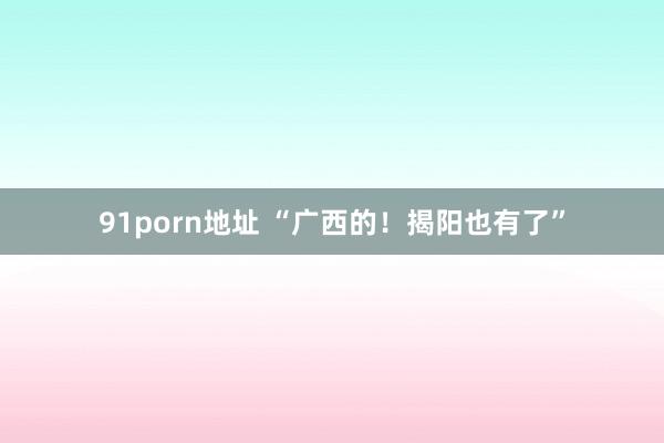 91porn地址 “广西的！揭阳也有了”