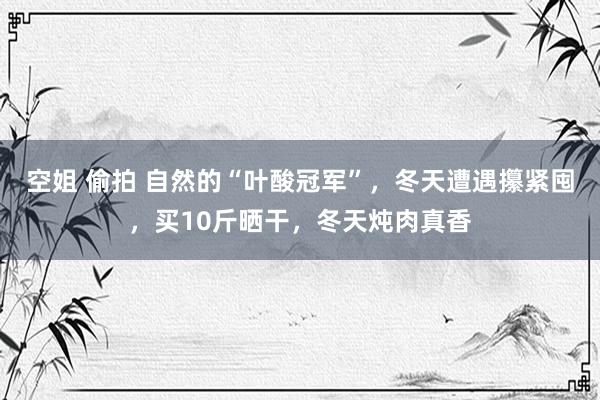 空姐 偷拍 自然的“叶酸冠军”，冬天遭遇攥紧囤，买10斤晒干，冬天炖肉真香