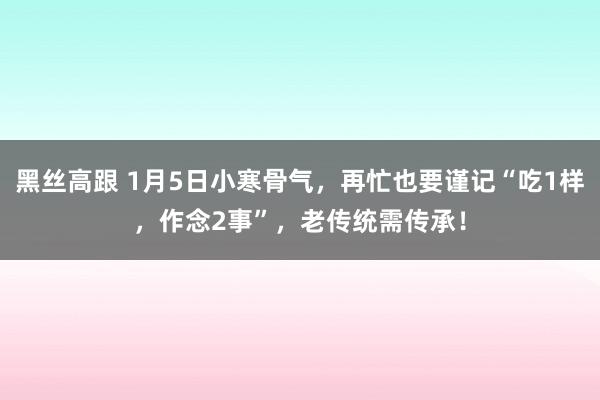 黑丝高跟 1月5日小寒骨气，再忙也要谨记“吃1样，作念2事”，老传统需传承！