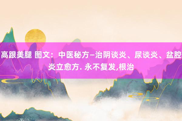 高跟美腿 图文：中医秘方—治阴谈炎、尿谈炎、盆腔炎立愈方. 永不复发，根治