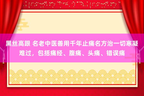 黑丝高跟 名老中医善用千年止痛名方治一切寒凝难过，包括痛经、腹痛、头痛、错误痛