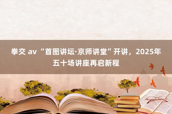 拳交 av “首图讲坛·京师讲堂”开讲，2025年五十场讲座再启新程