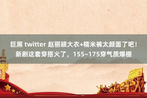 巨屌 twitter 赵丽颖大衣+糯米裤太颜面了吧！新剧这套穿搭火了，155~175穿气质爆棚