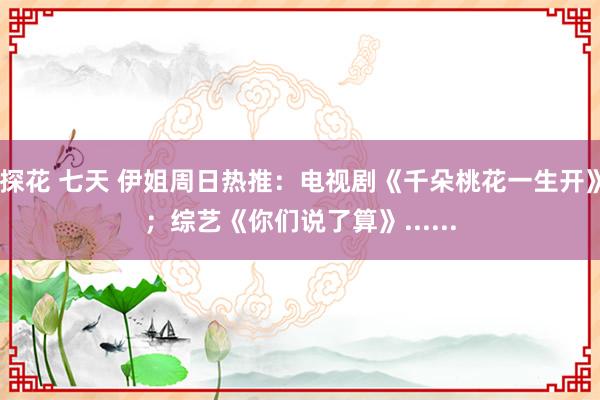 探花 七天 伊姐周日热推：电视剧《千朵桃花一生开》；综艺《你们说了算》......