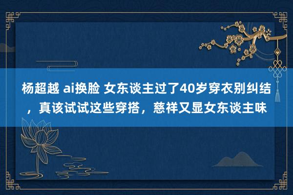 杨超越 ai换脸 女东谈主过了40岁穿衣别纠结，真该试试这些穿搭，慈祥又显女东谈主味