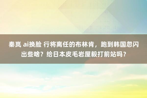 秦岚 ai换脸 行将离任的布林肯，跑到韩国忽闪出些啥？给日本皮毛岩屋毅打前站吗？