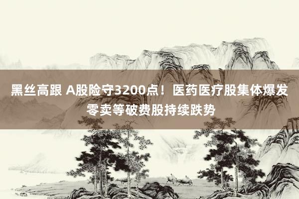 黑丝高跟 A股险守3200点！医药医疗股集体爆发 零卖等破费股持续跌势