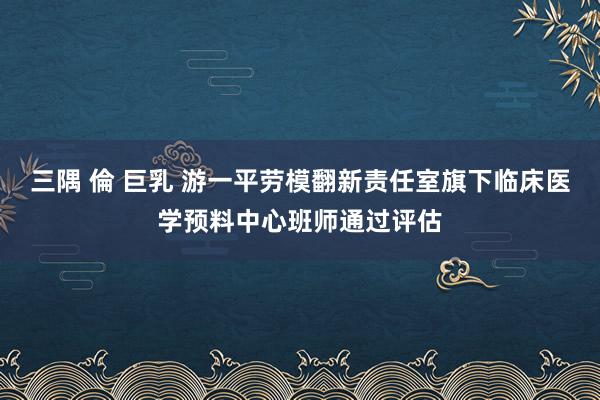 三隅 倫 巨乳 游一平劳模翻新责任室旗下临床医学预料中心班师通过评估