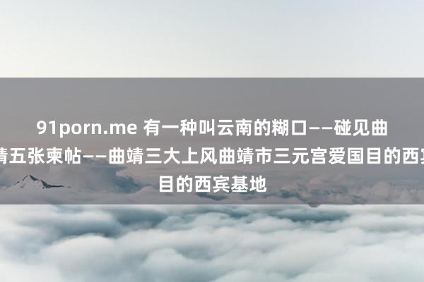 91porn.me 有一种叫云南的糊口——碰见曲靖|曲靖五张柬帖——曲靖三大上风曲靖市三元宫爱国目的西宾基地