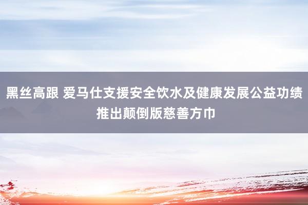 黑丝高跟 爱马仕支援安全饮水及健康发展公益功绩 推出颠倒版慈善方巾