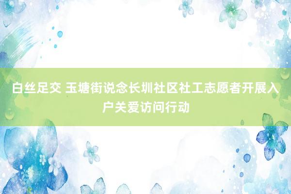 白丝足交 玉塘街说念长圳社区社工志愿者开展入户关爱访问行动