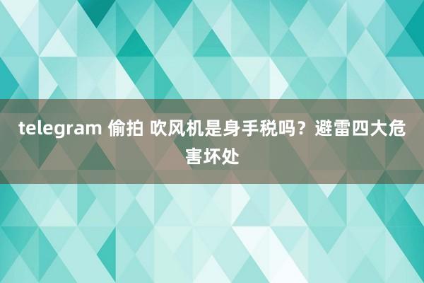 telegram 偷拍 吹风机是身手税吗？避雷四大危害坏处