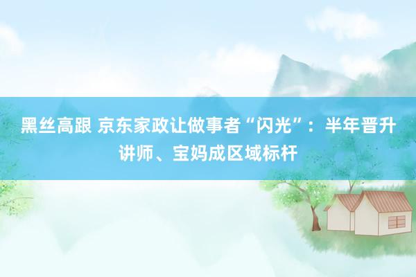 黑丝高跟 京东家政让做事者“闪光”：半年晋升讲师、宝妈成区域标杆