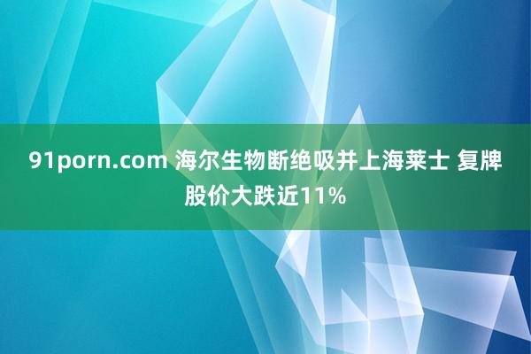 91porn.com 海尔生物断绝吸并上海莱士 复牌股价大跌近11%