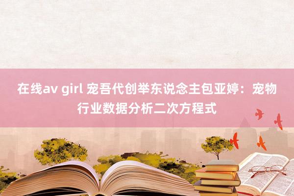 在线av girl 宠吾代创举东说念主包亚婷：宠物行业数据分析二次方程式