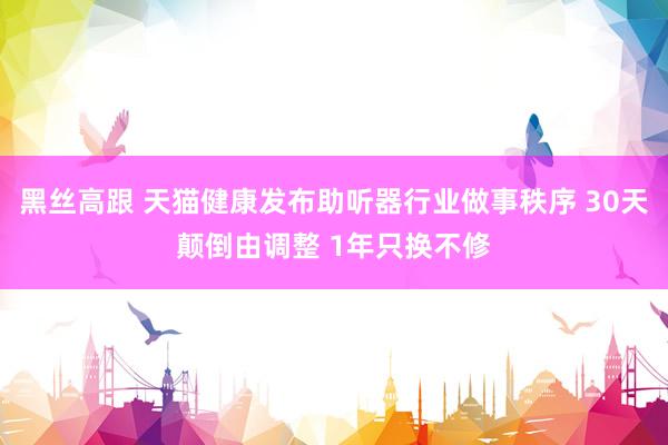 黑丝高跟 天猫健康发布助听器行业做事秩序 30天颠倒由调整 1年只换不修