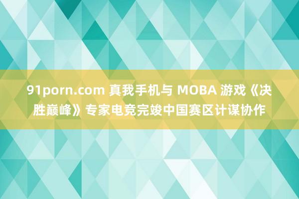 91porn.com 真我手机与 MOBA 游戏《决胜巅峰》专家电竞完竣中国赛区计谋协作