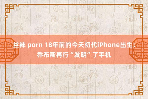 丝袜 porn 18年前的今天初代iPhone出生：乔布斯再行“发明”了手机