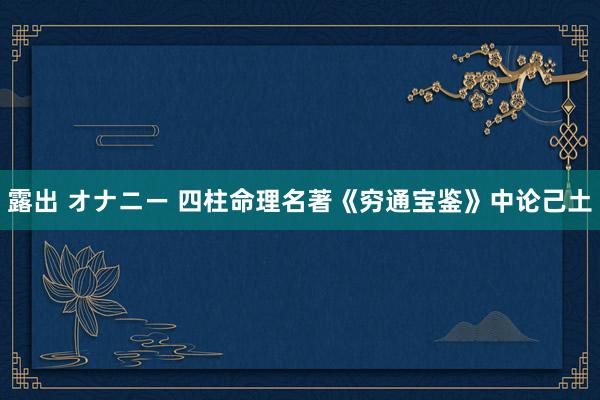 露出 オナニー 四柱命理名著《穷通宝鉴》中论己土