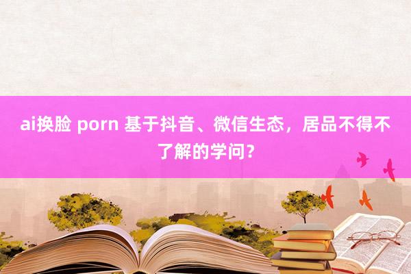 ai换脸 porn 基于抖音、微信生态，居品不得不了解的学问？