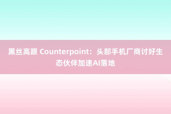 黑丝高跟 Counterpoint：头部手机厂商讨好生态伙伴加速AI落地