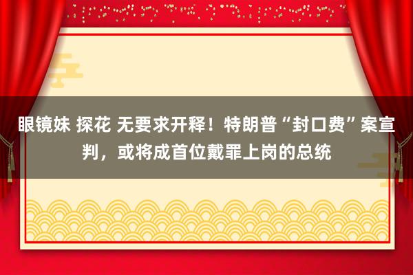 眼镜妹 探花 无要求开释！特朗普“封口费”案宣判，或将成首位戴罪上岗的总统