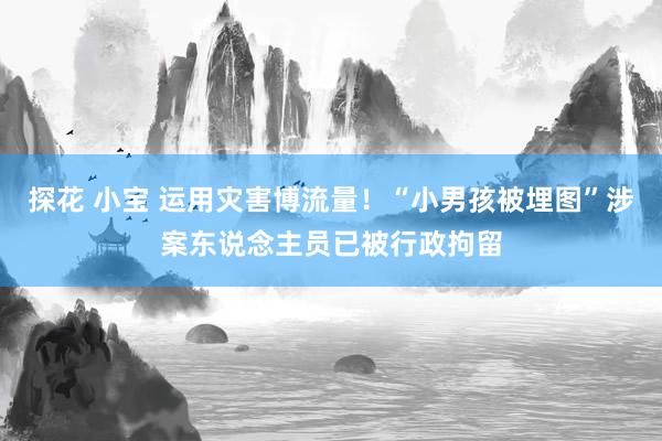 探花 小宝 运用灾害博流量！“小男孩被埋图”涉案东说念主员已被行政拘留