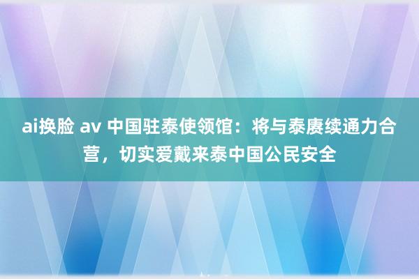 ai换脸 av 中国驻泰使领馆：将与泰赓续通力合营，切实爱戴来泰中国公民安全