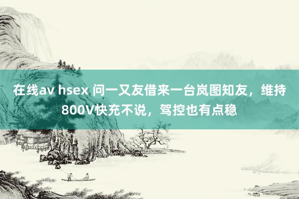 在线av hsex 问一又友借来一台岚图知友，维持800V快充不说，驾控也有点稳