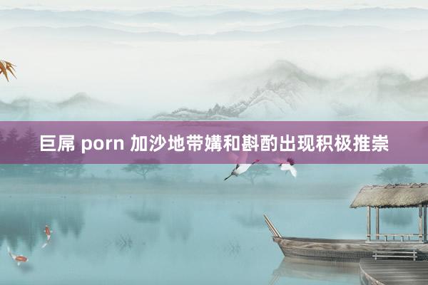 巨屌 porn 加沙地带媾和斟酌出现积极推崇