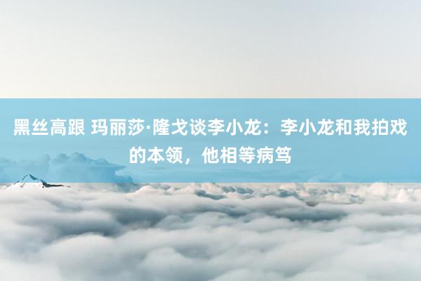 黑丝高跟 玛丽莎·隆戈谈李小龙：李小龙和我拍戏的本领，他相等病笃