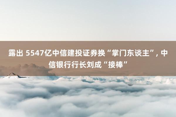 露出 5547亿中信建投证券换“掌门东谈主”， 中信银行行长刘成“接棒”