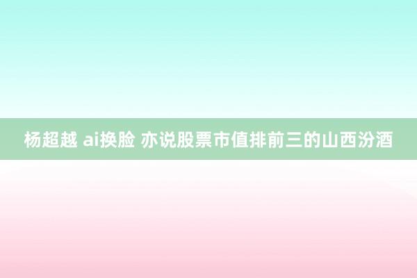 杨超越 ai换脸 亦说股票市值排前三的山西汾酒