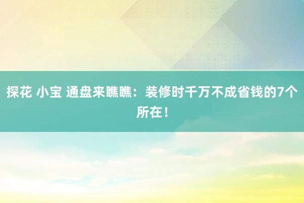 探花 小宝 通盘来瞧瞧：装修时千万不成省钱的7个所在！