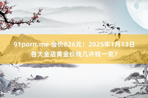 91porn.me 金价826元！2025年1月13日各大金店黄金价钱几许钱一克？