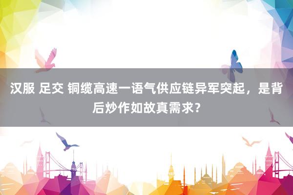 汉服 足交 铜缆高速一语气供应链异军突起，是背后炒作如故真需求？