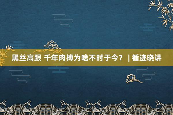 黑丝高跟 千年肉搏为啥不时于今？ | 循迹晓讲